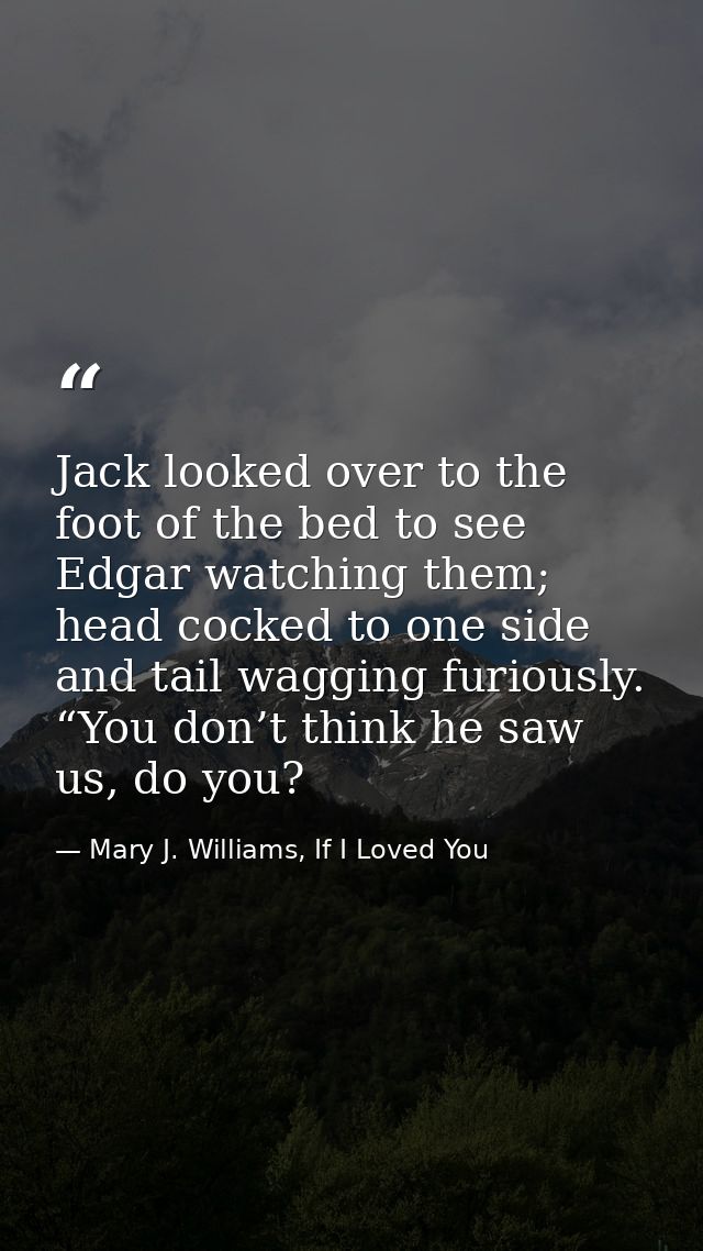 Jack looked over to the foot of the bed to see Edgar watching them; head cocked to one side and tail wagging furiously.  — Mary J. Williams, If I Loved You