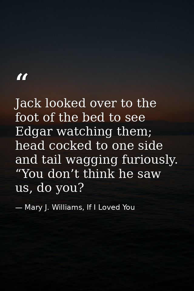 Jack looked over to the foot of the bed to see Edgar watching them; head cocked to one side and tail wagging furiously.  — Mary J. Williams, If I Loved You