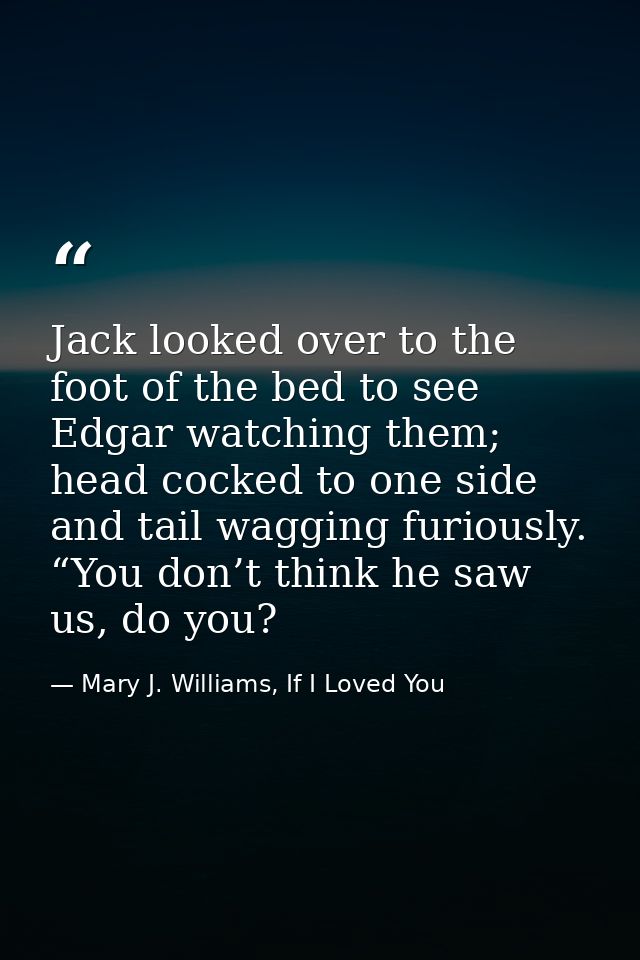 Jack looked over to the foot of the bed to see Edgar watching them; head cocked to one side and tail wagging furiously.  — Mary J. Williams, If I Loved You