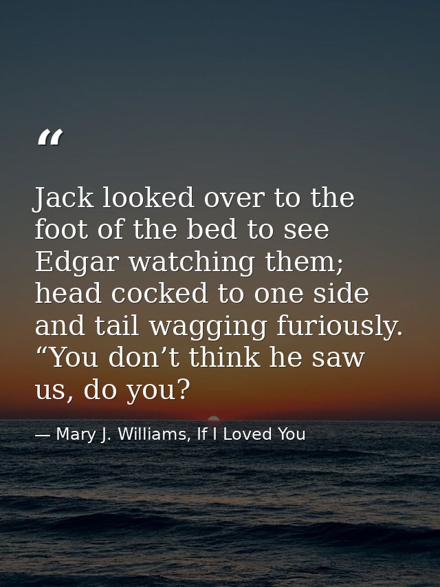 Jack looked over to the foot of the bed to see Edgar watching them; head cocked to one side and tail wagging furiously.  — Mary J. Williams, If I Loved You