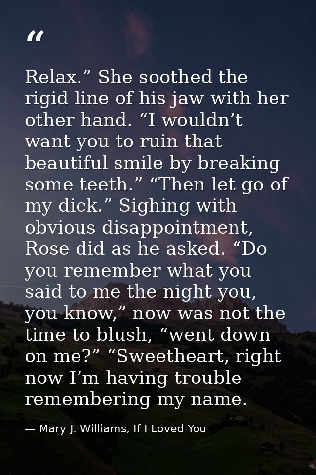 Relax.” She soothed the rigid line of his jaw with her other hand. “I wouldn’t want you to ruin that beautiful smile by  — Mary J. Williams, If I Loved You