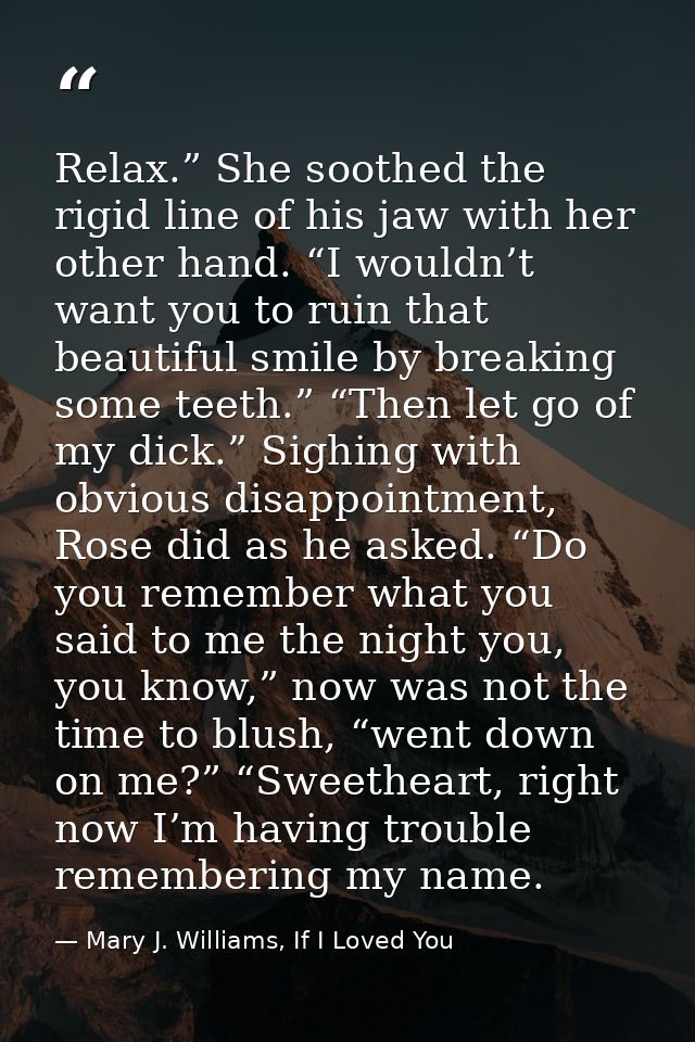 Relax.” She soothed the rigid line of his jaw with her other hand. “I wouldn’t want you to ruin that beautiful smile by  — Mary J. Williams, If I Loved You