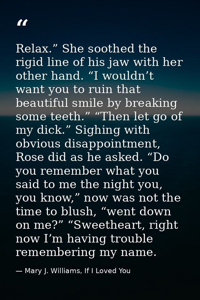 Relax.” She soothed the rigid line of his jaw with her other hand. “I wouldn’t want you to ruin that beautiful smile by  — Mary J. Williams, If I Loved You