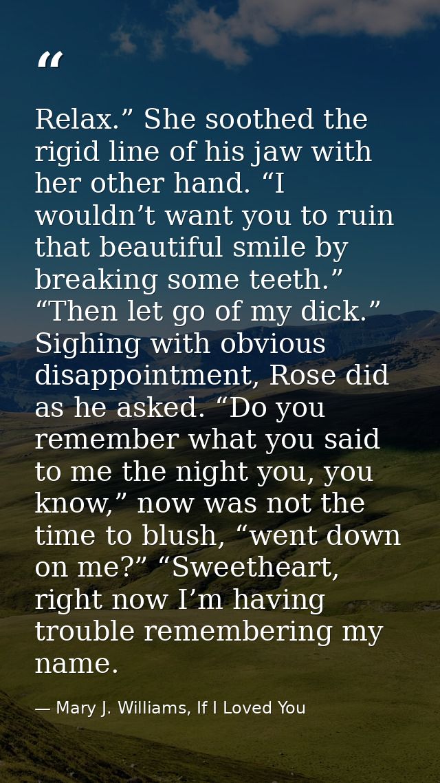 Relax.” She soothed the rigid line of his jaw with her other hand. “I wouldn’t want you to ruin that beautiful smile by  — Mary J. Williams, If I Loved You