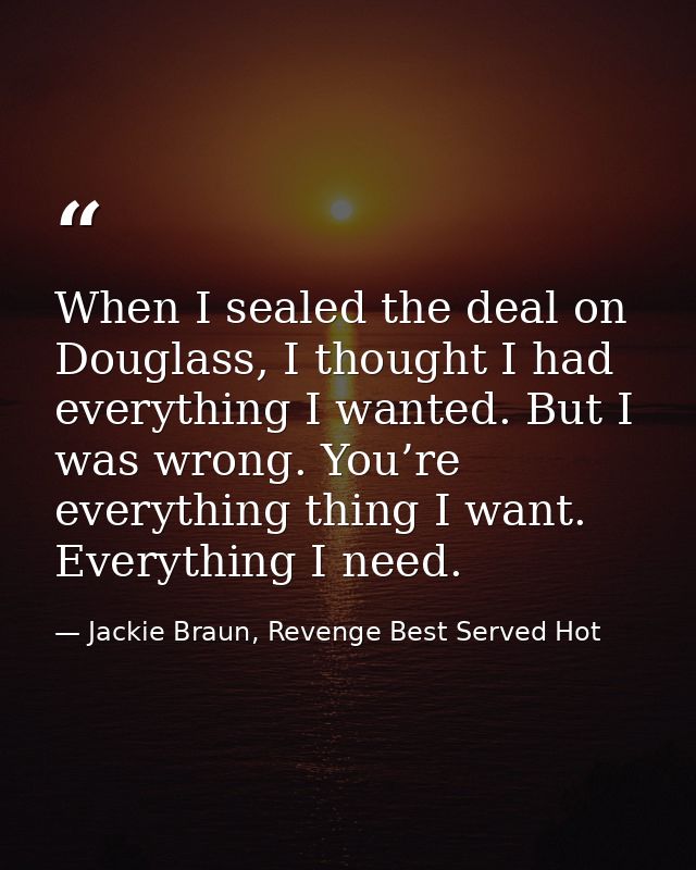 When I sealed the deal on Douglass, I thought I had everything I wanted. But I was wrong. You’re everything thing I want — Jackie Braun, Revenge Best Served Hot