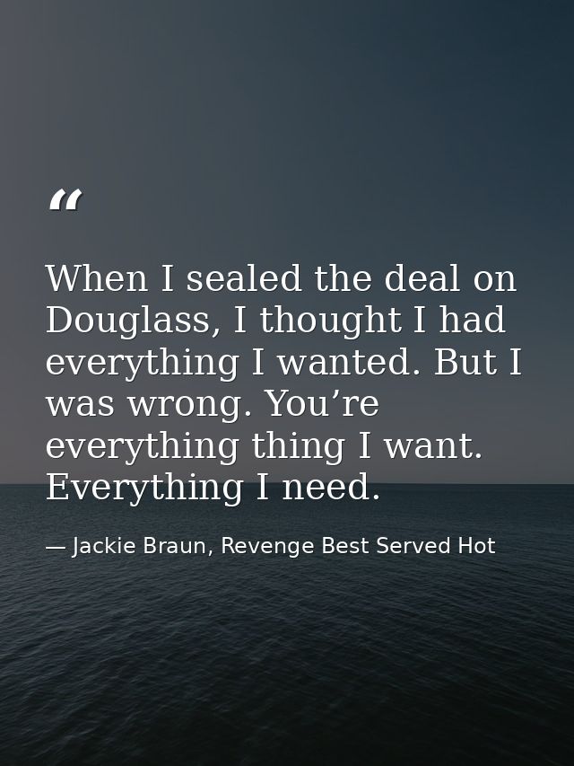 When I sealed the deal on Douglass, I thought I had everything I wanted. But I was wrong. You’re everything thing I want — Jackie Braun, Revenge Best Served Hot