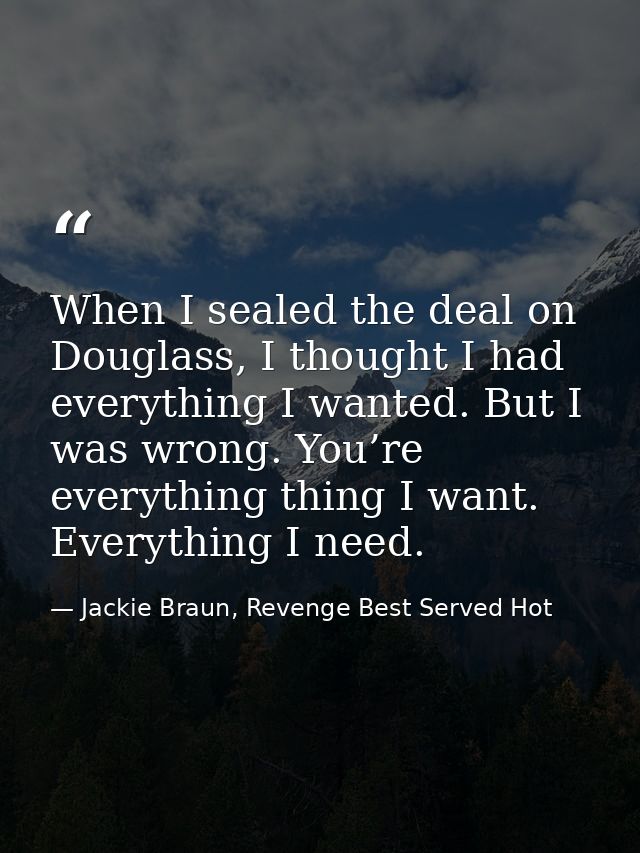 When I sealed the deal on Douglass, I thought I had everything I wanted. But I was wrong. You’re everything thing I want — Jackie Braun, Revenge Best Served Hot
