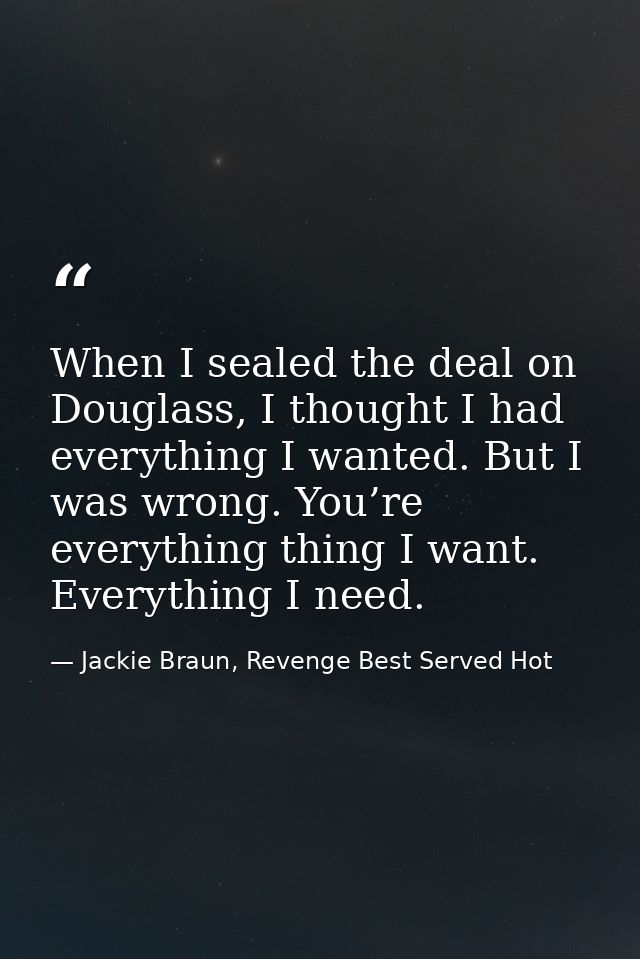 When I sealed the deal on Douglass, I thought I had everything I wanted. But I was wrong. You’re everything thing I want — Jackie Braun, Revenge Best Served Hot