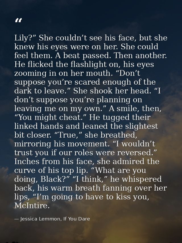 Lily?” She couldn’t see his face, but she knew his eyes were on her. She could feel them. A beat passed. Then another. H — Jessica Lemmon, If You Dare