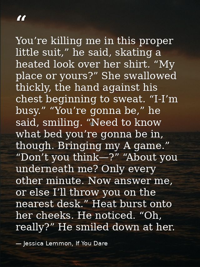 You’re killing me in this proper little suit,” he said, skating a heated look over her shirt. “My place or yours?” She s — Jessica Lemmon, If You Dare