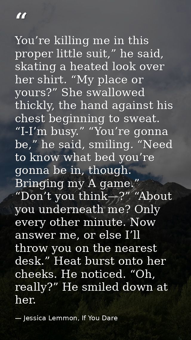 You’re killing me in this proper little suit,” he said, skating a heated look over her shirt. “My place or yours?” She s — Jessica Lemmon, If You Dare