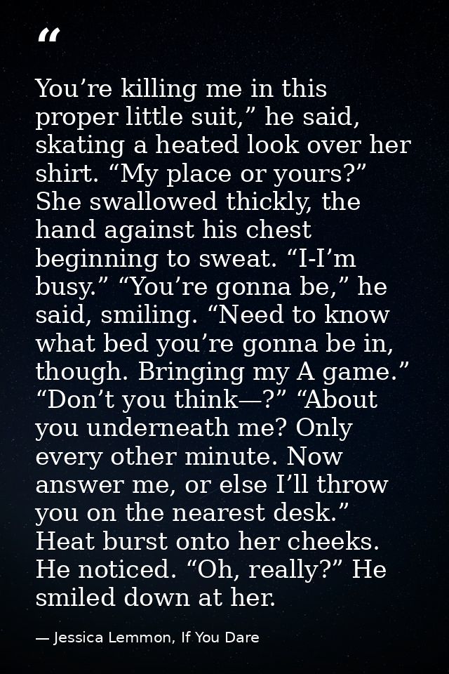 You’re killing me in this proper little suit,” he said, skating a heated look over her shirt. “My place or yours?” She s — Jessica Lemmon, If You Dare