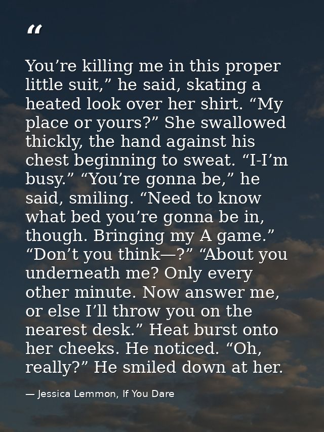 You’re killing me in this proper little suit,” he said, skating a heated look over her shirt. “My place or yours?” She s — Jessica Lemmon, If You Dare