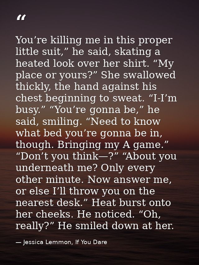 You’re killing me in this proper little suit,” he said, skating a heated look over her shirt. “My place or yours?” She s — Jessica Lemmon, If You Dare
