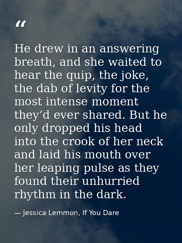 He drew in an answering breath, and she waited to hear the quip, the joke, the dab of levity for the most intense moment — Jessica Lemmon, If You Dare