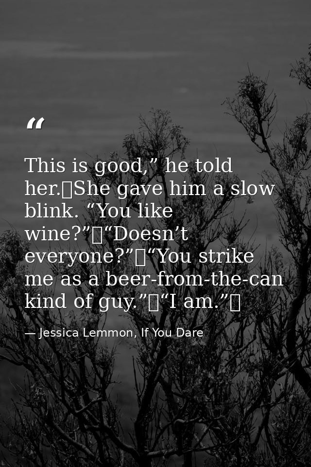 This is good,” he told her. She gave him a slow blink. “You like wine?” “Doesn’t everyone?” “You strike me as a beer-fro — Jessica Lemmon, If You Dare