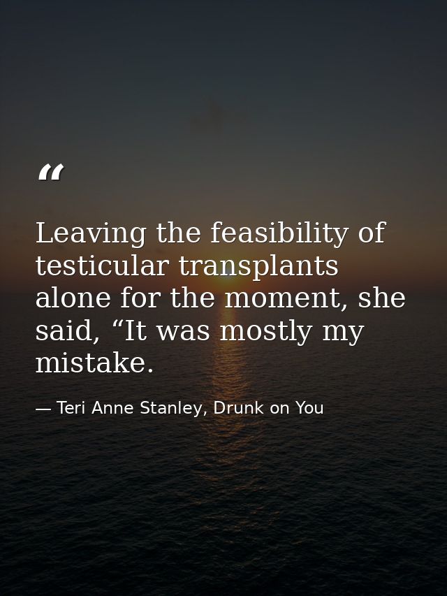 Leaving the feasibility of testicular transplants alone for the moment, she said, “It was mostly my mistake. — Teri Anne Stanley, Drunk on You