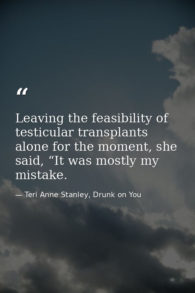 Leaving the feasibility of testicular transplants alone for the moment, she said, “It was mostly my mistake. — Teri Anne Stanley, Drunk on You