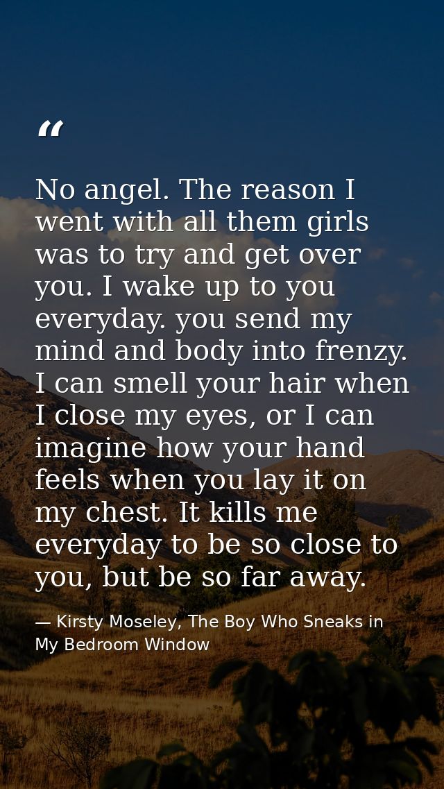 No angel. The reason I went with all them girls was to try and get over you. I wake up to you everyday. you send my mind — Kirsty Moseley, The Boy Who Sneaks in My Bedroom Window