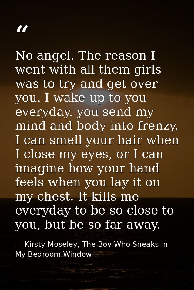 No angel. The reason I went with all them girls was to try and get over you. I wake up to you everyday. you send my mind — Kirsty Moseley, The Boy Who Sneaks in My Bedroom Window