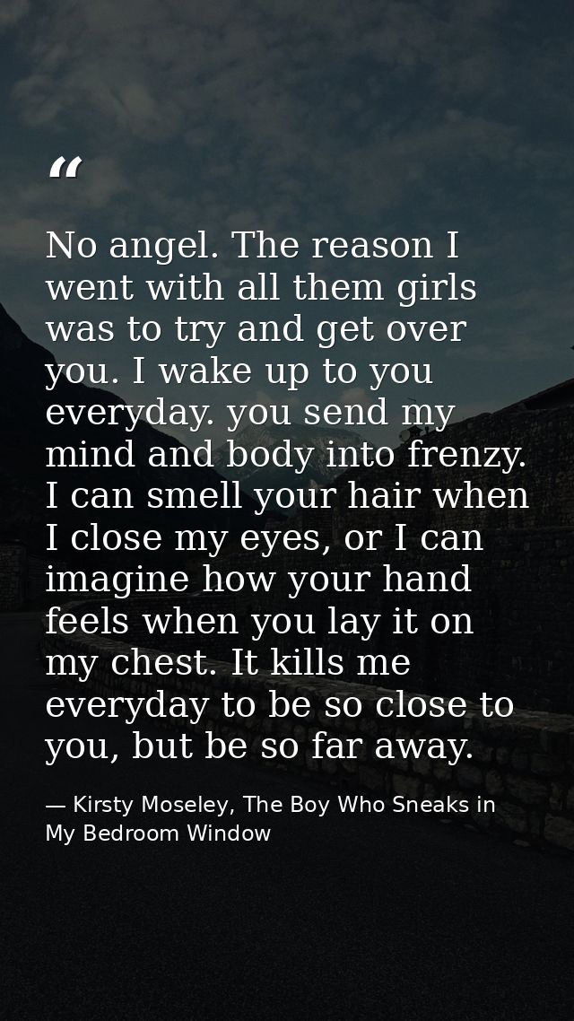 No angel. The reason I went with all them girls was to try and get over you. I wake up to you everyday. you send my mind — Kirsty Moseley, The Boy Who Sneaks in My Bedroom Window