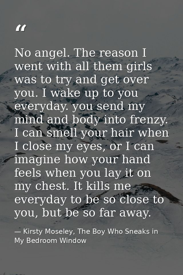 No angel. The reason I went with all them girls was to try and get over you. I wake up to you everyday. you send my mind — Kirsty Moseley, The Boy Who Sneaks in My Bedroom Window