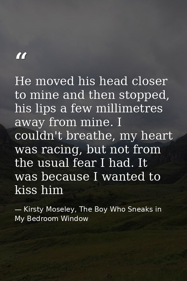 He moved his head closer to mine and then stopped, his lips a few millimetres away from mine. I couldn't breathe, my hea — Kirsty Moseley, The Boy Who Sneaks in My Bedroom Window