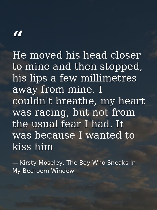 He moved his head closer to mine and then stopped, his lips a few millimetres away from mine. I couldn't breathe, my hea — Kirsty Moseley, The Boy Who Sneaks in My Bedroom Window