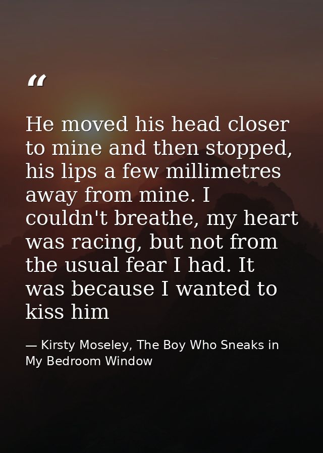 He moved his head closer to mine and then stopped, his lips a few millimetres away from mine. I couldn't breathe, my hea — Kirsty Moseley, The Boy Who Sneaks in My Bedroom Window
