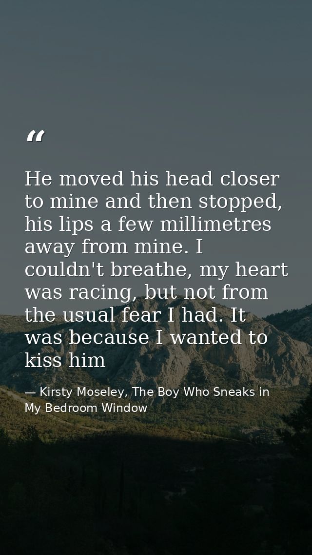 He moved his head closer to mine and then stopped, his lips a few millimetres away from mine. I couldn't breathe, my hea — Kirsty Moseley, The Boy Who Sneaks in My Bedroom Window
