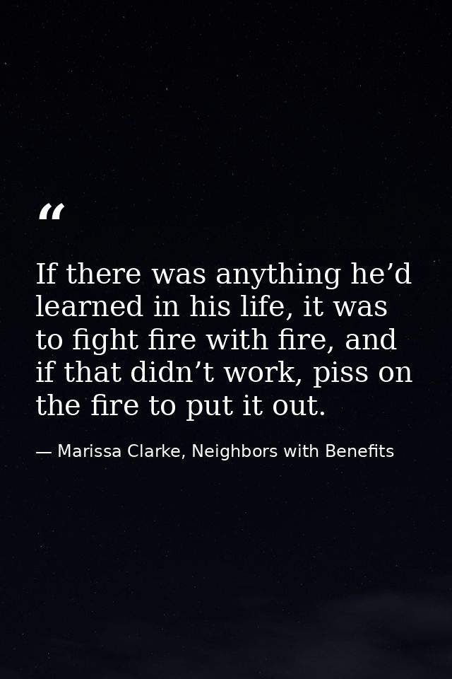 If there was anything he’d learned in his life, it was to fight fire with fire, and if that didn’t work, piss on the fir — Marissa Clarke, Neighbors with Benefits