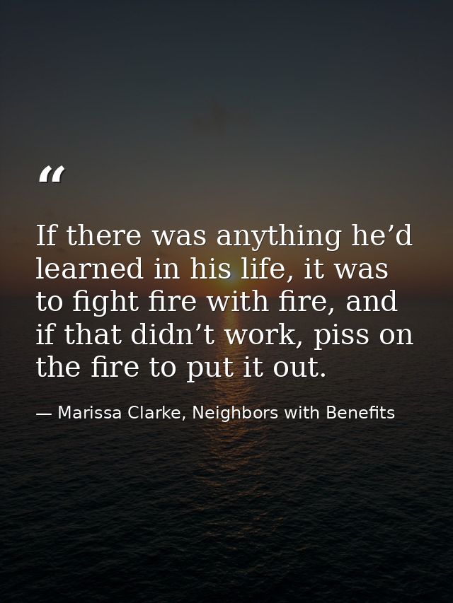 If there was anything he’d learned in his life, it was to fight fire with fire, and if that didn’t work, piss on the fir — Marissa Clarke, Neighbors with Benefits