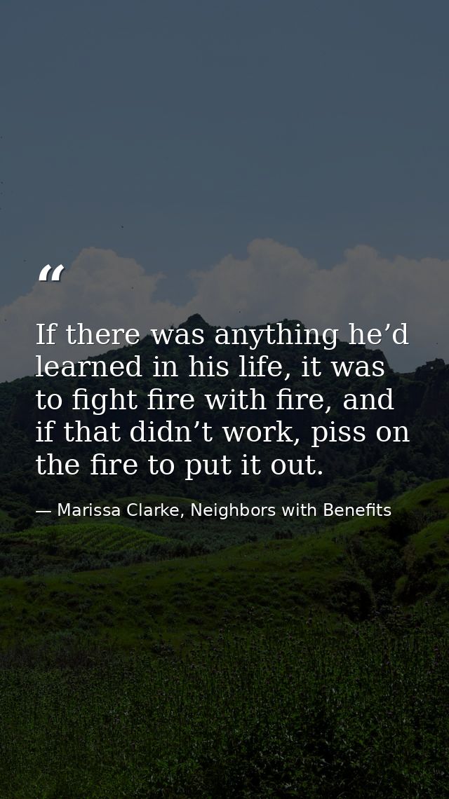 If there was anything he’d learned in his life, it was to fight fire with fire, and if that didn’t work, piss on the fir — Marissa Clarke, Neighbors with Benefits
