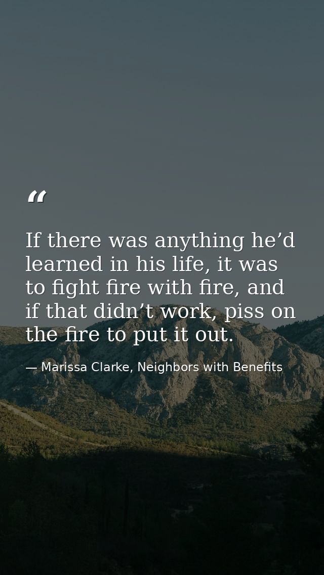 If there was anything he’d learned in his life, it was to fight fire with fire, and if that didn’t work, piss on the fir — Marissa Clarke, Neighbors with Benefits