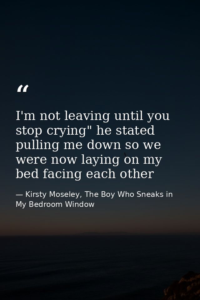 I'm not leaving until you stop crying" he stated pulling me down so we were now laying on my bed facing each other — Kirsty Moseley, The Boy Who Sneaks in My Bedroom Window