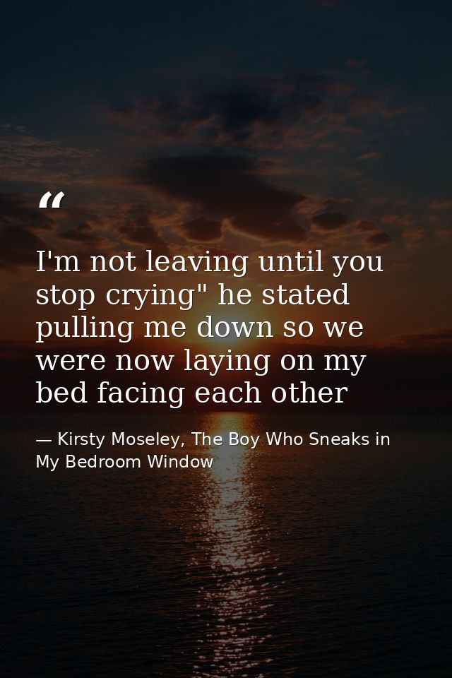 I'm not leaving until you stop crying" he stated pulling me down so we were now laying on my bed facing each other — Kirsty Moseley, The Boy Who Sneaks in My Bedroom Window