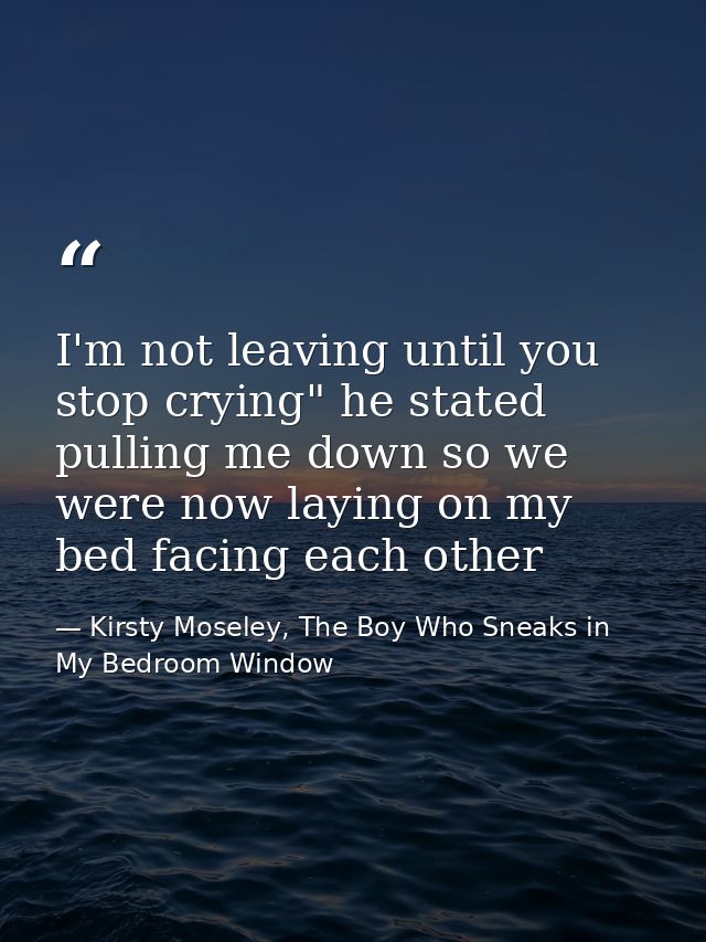 I'm not leaving until you stop crying" he stated pulling me down so we were now laying on my bed facing each other — Kirsty Moseley, The Boy Who Sneaks in My Bedroom Window