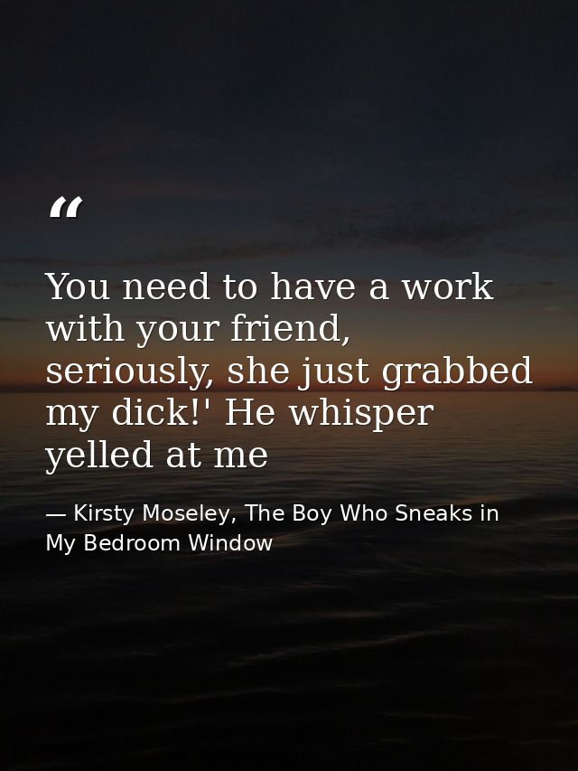You need to have a work with your friend, seriously, she just grabbed my dick!' He whisper yelled at me — Kirsty Moseley, The Boy Who Sneaks in My Bedroom Window