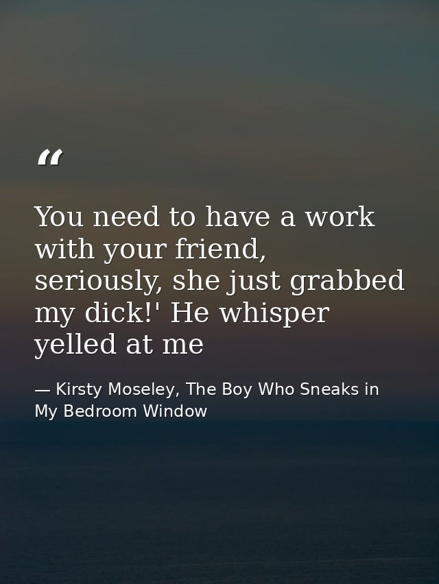You need to have a work with your friend, seriously, she just grabbed my dick!' He whisper yelled at me — Kirsty Moseley, The Boy Who Sneaks in My Bedroom Window