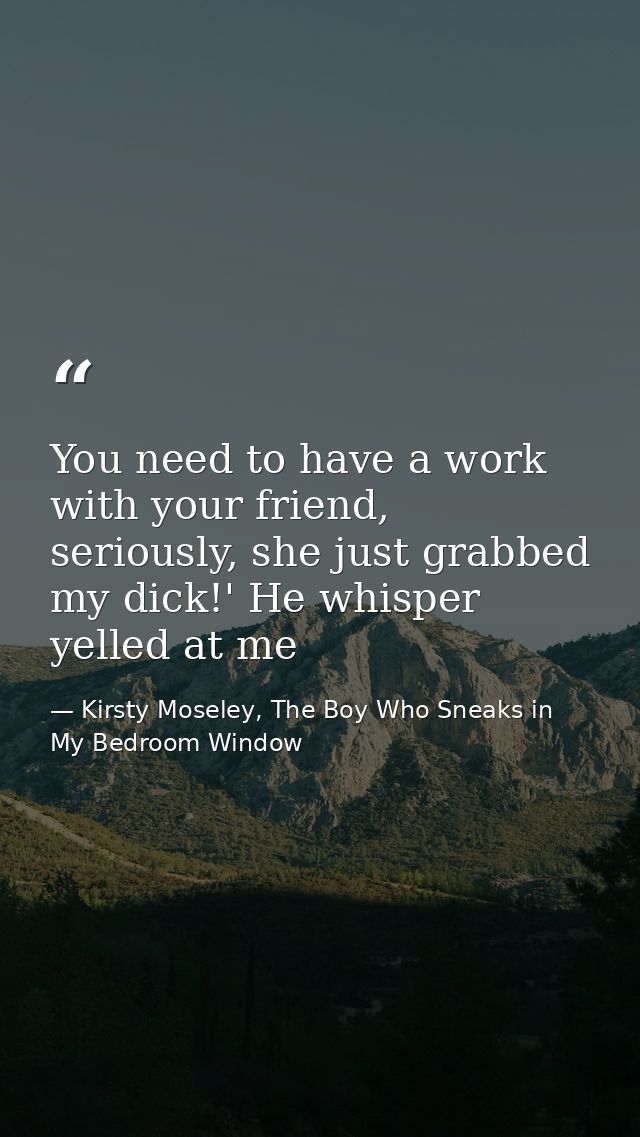 You need to have a work with your friend, seriously, she just grabbed my dick!' He whisper yelled at me — Kirsty Moseley, The Boy Who Sneaks in My Bedroom Window
