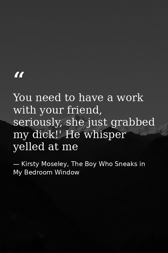 You need to have a work with your friend, seriously, she just grabbed my dick!' He whisper yelled at me — Kirsty Moseley, The Boy Who Sneaks in My Bedroom Window