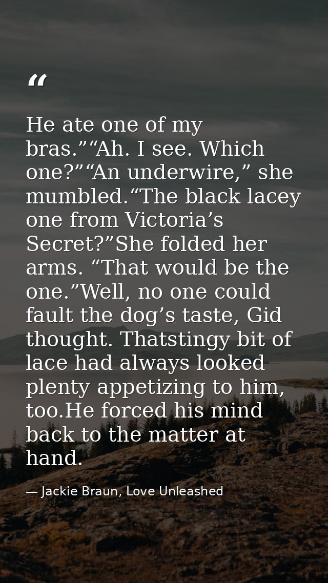He ate one of my bras.”“Ah. I see. Which one?”“An underwire,” she mumbled.“The black lacey one from Victoria’s Secret?”S — Jackie Braun, Love Unleashed