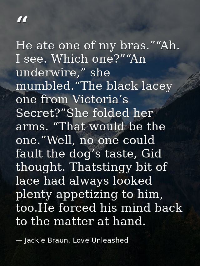 He ate one of my bras.”“Ah. I see. Which one?”“An underwire,” she mumbled.“The black lacey one from Victoria’s Secret?”S — Jackie Braun, Love Unleashed