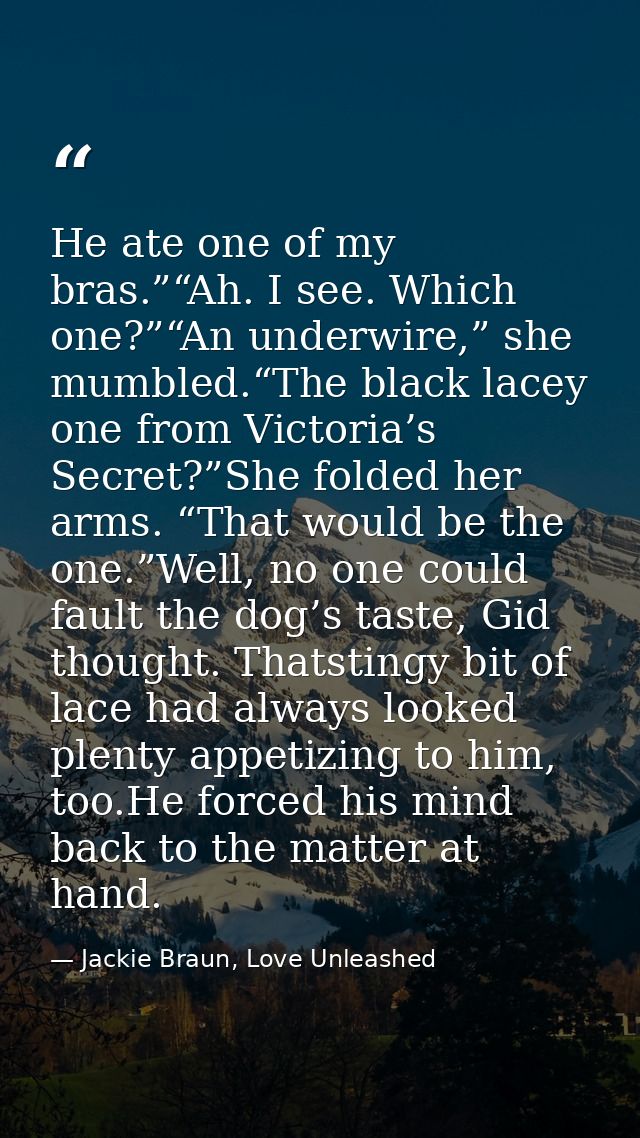 He ate one of my bras.”“Ah. I see. Which one?”“An underwire,” she mumbled.“The black lacey one from Victoria’s Secret?”S — Jackie Braun, Love Unleashed