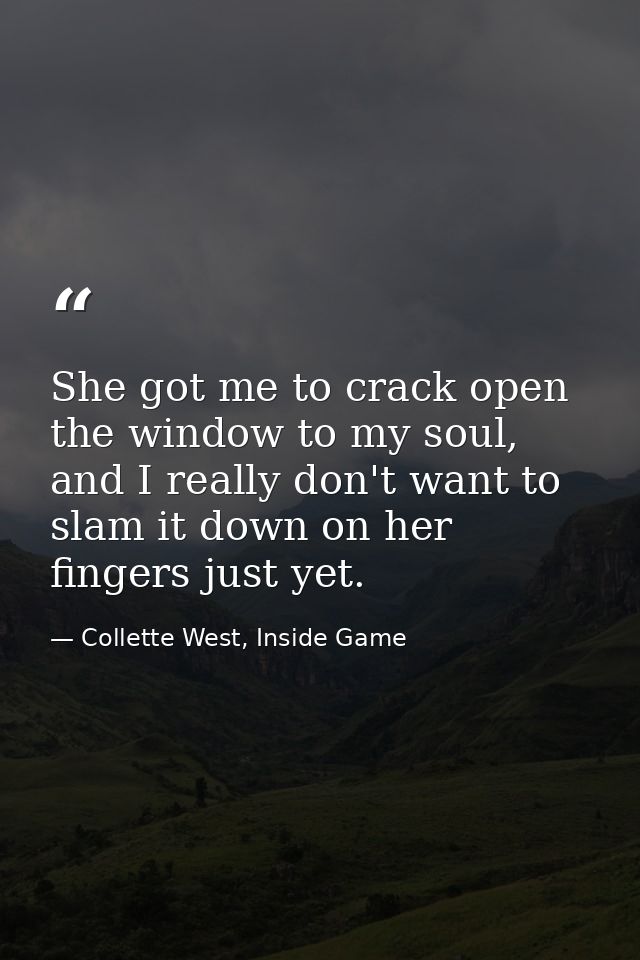 She got me to crack open the window to my soul, and I really don't want to slam it down on her fingers just yet. — Collette West, Inside Game