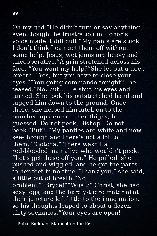 Oh my god.”He didn’t turn or say anything even though the frustration in Honor’s voice made it difficult.“My pants are s — Robin Bielman, Blame it on the Kiss