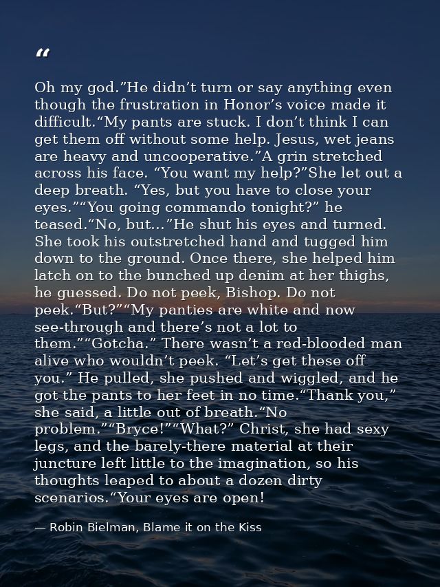Oh my god.”He didn’t turn or say anything even though the frustration in Honor’s voice made it difficult.“My pants are s — Robin Bielman, Blame it on the Kiss