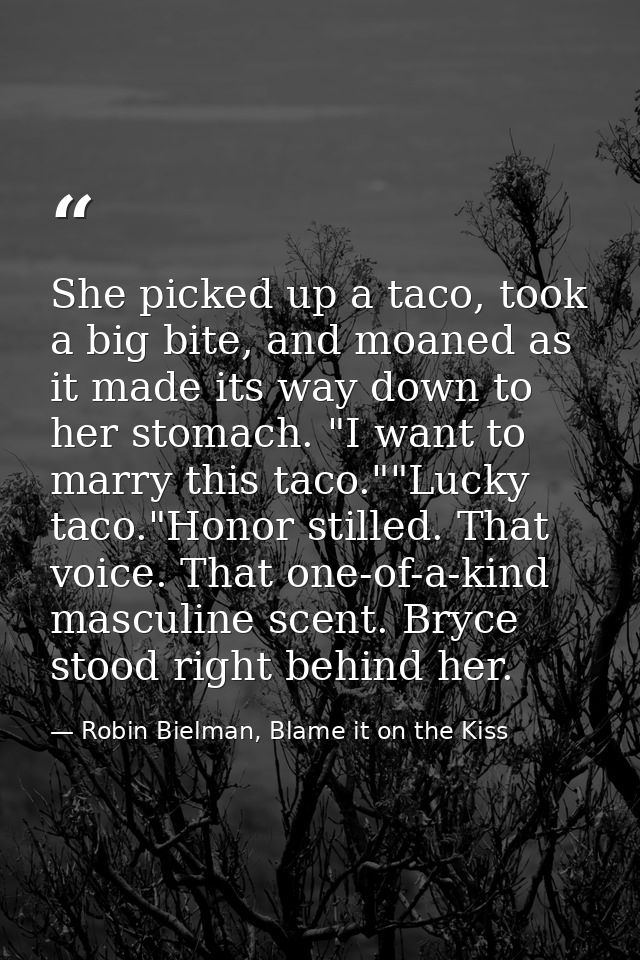 She picked up a taco, took a big bite, and moaned as it made its way down to her stomach. "I want to marry this taco.""L — Robin Bielman, Blame it on the Kiss