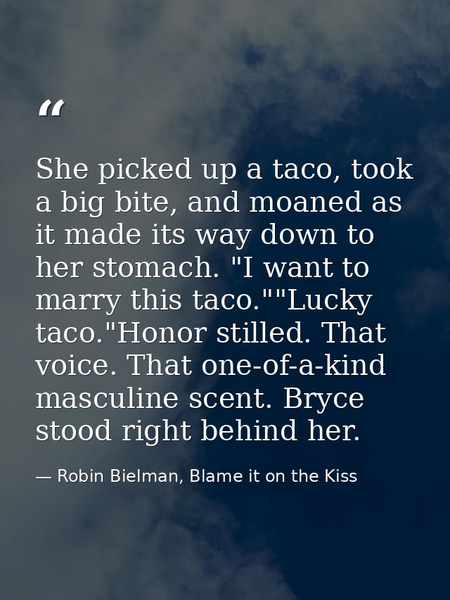 She picked up a taco, took a big bite, and moaned as it made its way down to her stomach. "I want to marry this taco.""L — Robin Bielman, Blame it on the Kiss