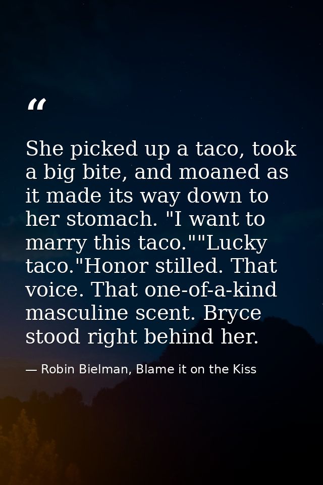 She picked up a taco, took a big bite, and moaned as it made its way down to her stomach. "I want to marry this taco.""L — Robin Bielman, Blame it on the Kiss
